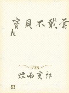 宝贝不戴套套了h