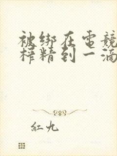 被绑在电竞椅上榨精到一滴不剩