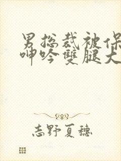 男总裁被保镖c呻吟双腿大张bl