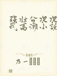 强壮公次次弄得我高潮小说