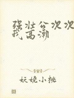 强壮公次次弄得我高潮