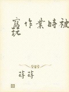 写作业时被爹地玩