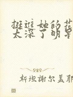 挺进她的花苞啊太深了明星小说