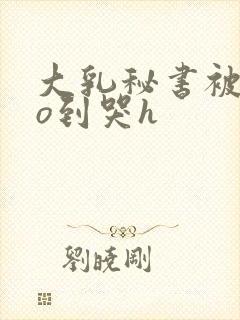 大乳秘书被cao到哭h