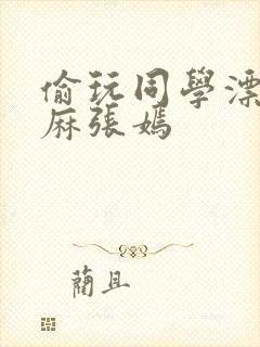 偷玩同学漂亮麻麻张嫣