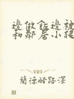 边做饭边被躁我和邻居小爬爬