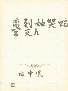 脔到她哭蛇双根宫交h