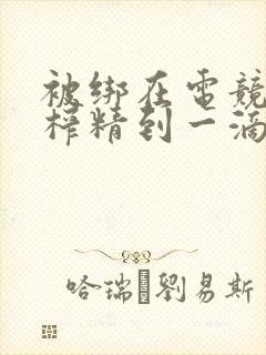 被绑在电竞椅上榨精到一滴不剩