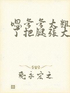 嗯爹爹太粗太长了把腿张大点