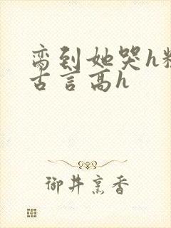 脔到她哭h粗话古言高h