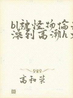 bl被怪物伦流澡到高潮h文