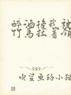 醉酒后我被青梅竹马拉着领证了