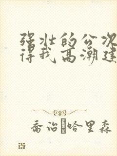 强壮的公次次弄得我高潮建国