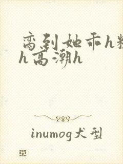 脔到她乖h粗话h高潮h