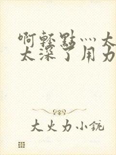 啊轻点灬太粗嗯太深了用力电影