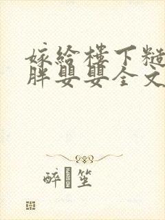 嫁给楼下糙汉后胖婴婴全文免费阅读