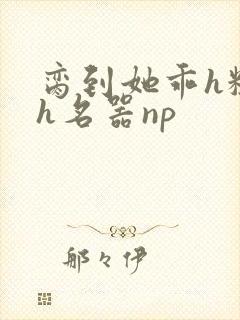 脔到她乖h粗话h名器np