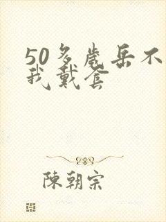 50多岁岳不让我戴套