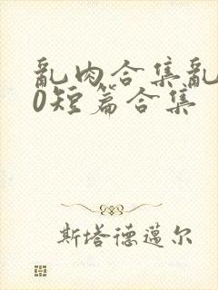 乱肉合集乱500短篇合集