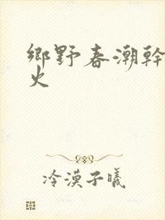 乡野春潮干柴烈火