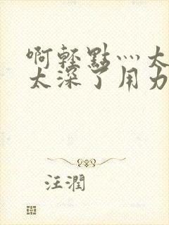 啊轻点灬太粗嗯太深了用力电影