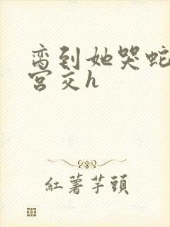 脔到她哭蛇双根宫交h