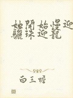 她开始慢迎迎合骊珠迎龙