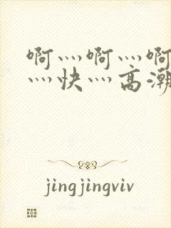 啊灬啊灬啊灬啊灬快灬高潮