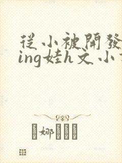 从小被开发成ying娃h文小说