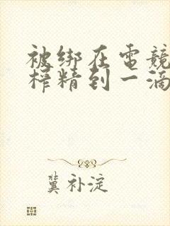 被绑在电竞椅上榨精到一滴不剩