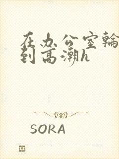 在办公室轮流澡到高潮h