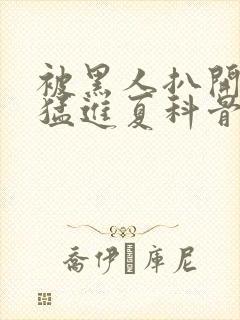 被黑人扒开双腿猛进夏科骨科