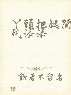 丫头把腿开大让我添添