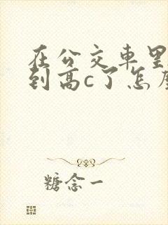 在公交车里c弄到高c了怎么办