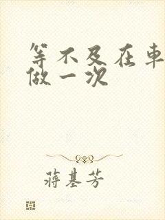 等不及在车里先做一次