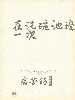 在洗碗池边要了一次