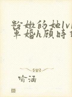 粉嫩的她1v1军婚h顾时视频