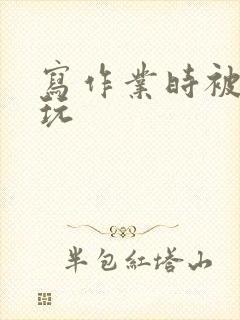 写作业时被爹地玩