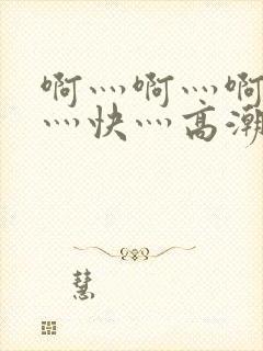 啊灬啊灬啊灬啊灬快灬高潮