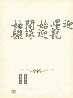 她开始慢迎迎合骊珠迎龙