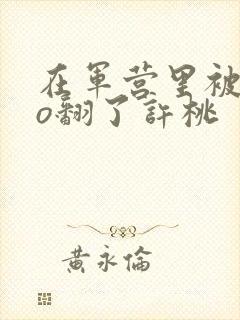 在军营里被cao翻了许桃