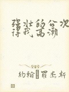 强壮的公次次弄得我高潮