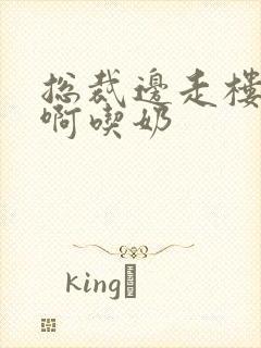 总裁边走楼梯嗯啊吃奶