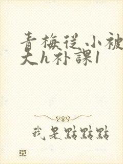 青梅从小被c到大h补课1