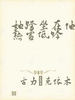 她跨坐在他的炽热处低吟