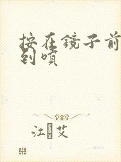 按在镜子前窗c到喷