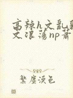 高辣h文乱乳h文浪荡np萧太后