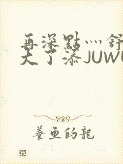 再深点灬舒服灬大了添JUWU