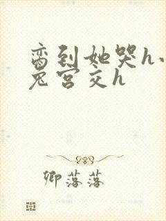 脔到她哭h小白兔宫交h