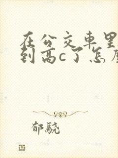 在公交车里c弄到高c了怎么办